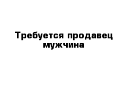 Требуется продавец мужчина